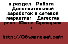  в раздел : Работа » Дополнительный заработок и сетевой маркетинг . Дагестан респ.,Южно-Сухокумск г.